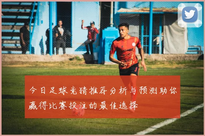 今日足球竞猜推荐分析与预测助你赢得比赛投注的最佳选择