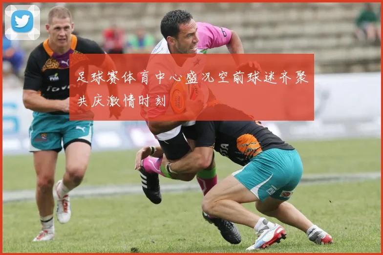 足球赛体育中心盛况空前球迷齐聚共庆激情时刻