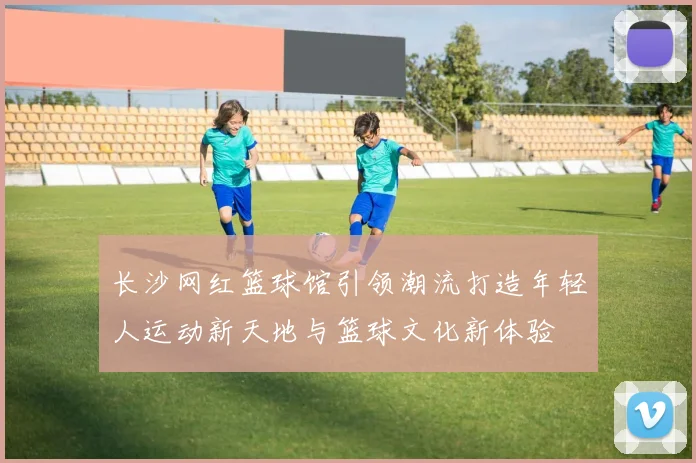 长沙网红篮球馆引领潮流打造年轻人运动新天地与篮球文化新体验